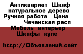 Антиквариат. Шкаф натуральное дерево. Ручная работа › Цена ­ 300 000 - Чеченская респ. Мебель, интерьер » Шкафы, купе   